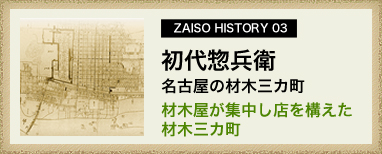 ZAISO HISTORY 03　初代惣兵衛　名古屋の材木三カ町
